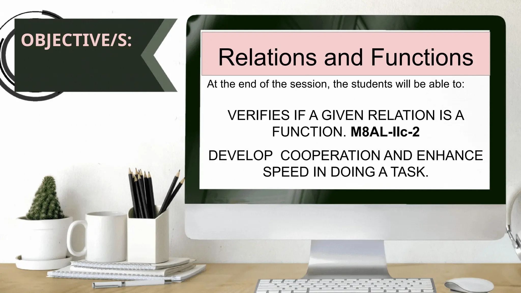 OBJECTIVE/S:
Relations and Functions
At the end of the session, the students will be able to:
VERIFIES IF A GIVEN RELATION IS A
FUNCTION. M8AL-IIc-2
DEVELOP COOPERATION AND ENHANCE
SPEED IN DOING A TASK.
 
