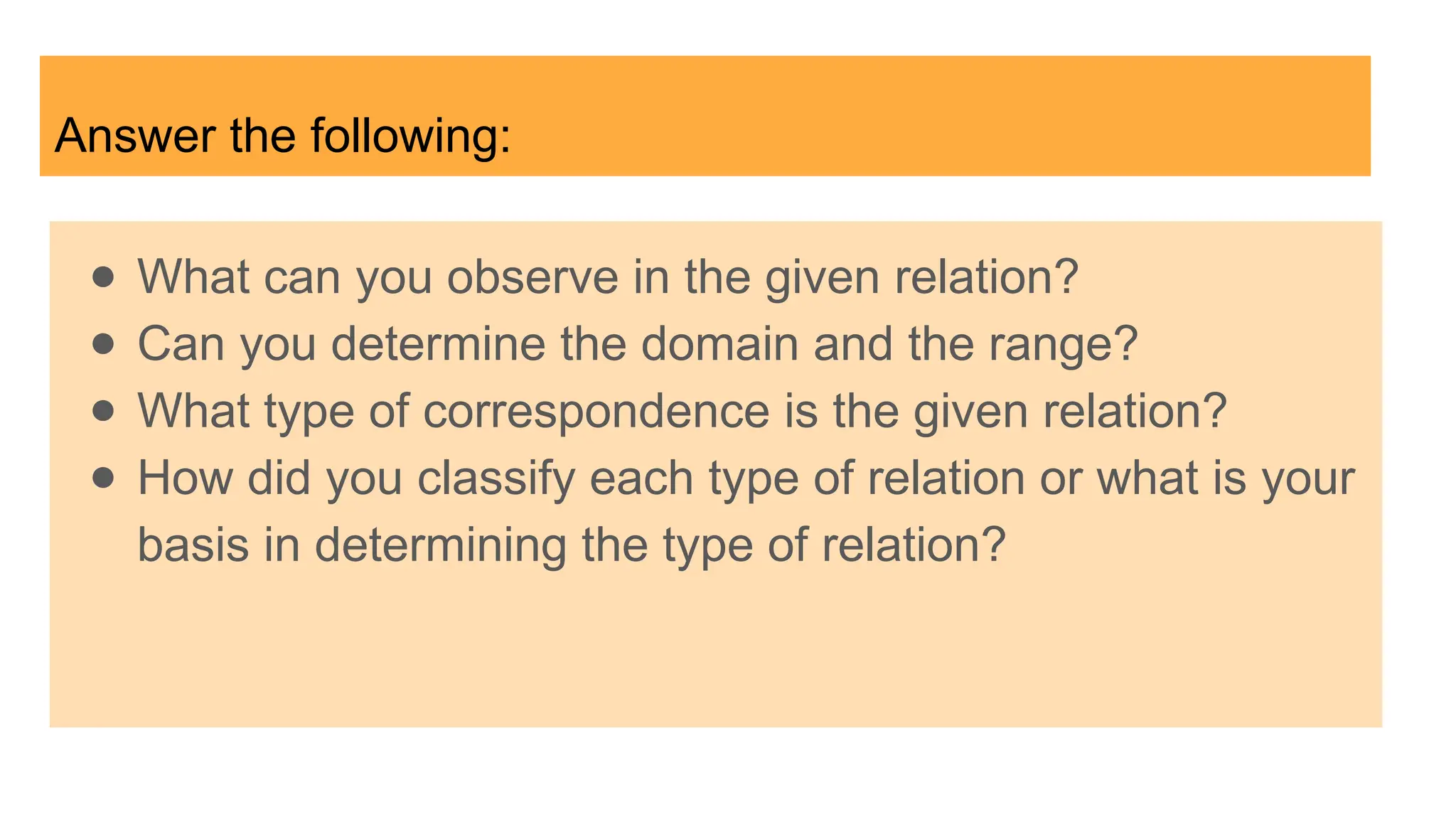 Answer the following:
● What can you observe in the given relation?
● Can you determine the domain and the range?
● What type of correspondence is the given relation?
● How did you classify each type of relation or what is your
basis in determining the type of relation?
 