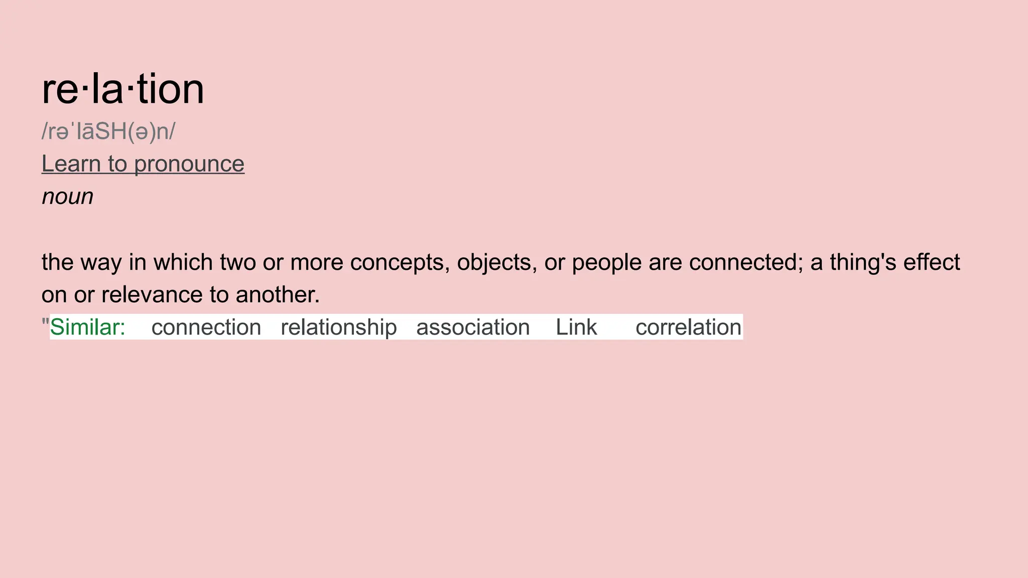 re·la·tion
/rə lāSH(ə)n/
ˈ
Learn to pronounce
noun
the way in which two or more concepts, objects, or people are connected; a thing's effect
on or relevance to another.
"Similar: connection relationship association Link correlation
 