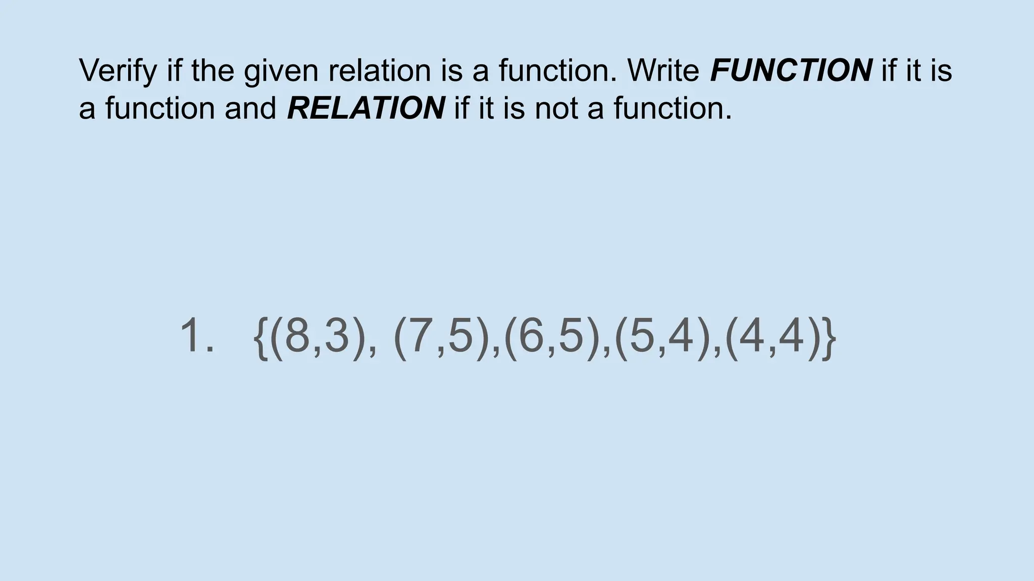 Verify if the given relation is a function. Write FUNCTION if it is
a function and RELATION if it is not a function.
1. {(8,3), (7,5),(6,5),(5,4),(4,4)}
 