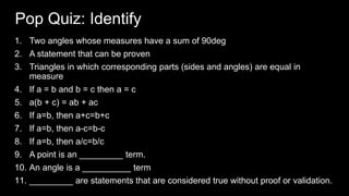 Pop Quiz: Identify
1. Two angles whose measures have a sum of 90deg
2. A statement that can be proven
3. Triangles in which corresponding parts (sides and angles) are equal in
measure
4. If a = b and b = c then a = c
5. a(b + c) = ab + ac
6. If a=b, then a+c=b+c
7. If a=b, then a-c=b-c
8. If a=b, then a/c=b/c
9. A point is an _________ term.
10. An angle is a __________ term
11. _________ are statements that are considered true without proof or validation.
 