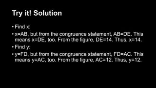 Try it! Solution
• Find x:
• x=AB, but from the congruence statement, AB=DE. This
means x=DE, too. From the figure, DE=14. Thus, x=14.
• Find y:
• y=FD, but from the congruence statement, FD=AC. This
means y=AC, too. From the figure, AC=12. Thus, y=12.
 