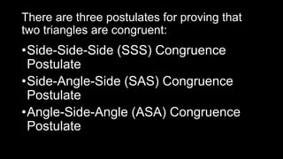 There are three postulates for proving that
two triangles are congruent:
•Side-Side-Side (SSS) Congruence
Postulate
•Side-Angle-Side (SAS) Congruence
Postulate
•Angle-Side-Angle (ASA) Congruence
Postulate
 