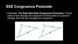 SSS Congruence Postulate
• Postulate: The Side-Side-Side Congruence Postulate. If three
sides of one triangle are congruent to three sides of a second
triangle, then the two triangles are congruent.
 