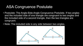 ASA Congruence Postulate
• Postulate: The Angle-Side-Angle Congruence Postulate. If two angles
and the included side of one triangle are congruent to two angles and
the included side of a second triangle, then the two triangles are
congruent.
• Note: The included side is any side between two angles.
 