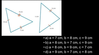 • a) a = 7 cm, b = 8 cm, c = 9 cm
• b) a = 8 cm, b = 7 cm, c = 9 cm
• c) a = 8 cm, b = 9 cm, c = 7 cm
• d) a = 9 cm, b = 7 cm, c = 8 cm
 