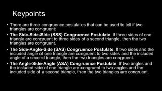 Keypoints
• There are three congruence postulates that can be used to tell if two
triangles are congruent:
• The Side-Side-Side (SSS) Congruence Postulate. If three sides of one
triangle are congruent to three sides of a second triangle, then the two
triangles are congruent.
• The Side-Angle-Side (SAS) Congruence Postulate. If two sides and the
included angle of one triangle are congruent to two sides and the included
angle of a second triangle, then the two triangles are congruent.
• The Angle-Side-Angle (ASA) Congruence Postulate. If two angles and
the included side of one triangle are congruent to two angles and the
included side of a second triangle, then the two triangles are congruent.
 