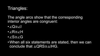 Triangles:
The angle arcs show that the corresponding
interior angles are congruent:
•∠Q≅∠I
•∠R≅∠H
•∠S≅∠G
•When all six statements are stated, then we can
conclude that △QRS≅△IHG.
 