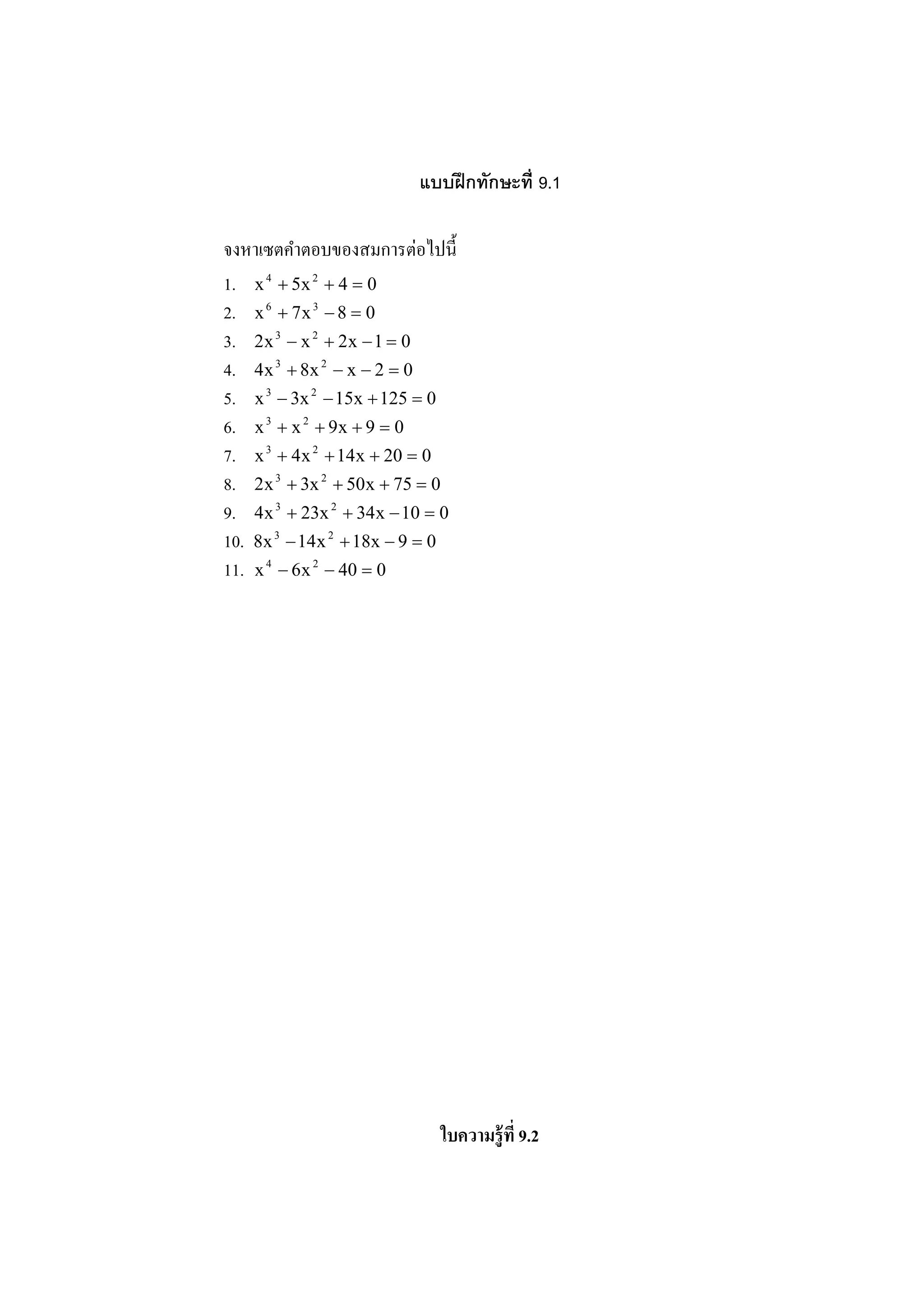 แบบฝึ กทักษะที 9.1

                           ่
จงหาเซตคําตอบของสมการตอไปนี3
1. x 4 + 5x 2 + 4 = 0
2. x 6 + 7 x 3 − 8 = 0
3. 2x 3 − x 2 + 2x − 1 = 0
4. 4x 3 + 8x 2 − x − 2 = 0
5. x 3 − 3x 2 − 15x + 125 = 0
6. x 3 + x 2 + 9x + 9 = 0
7. x 3 + 4x 2 + 14x + 20 = 0
8. 2x 3 + 3x 2 + 50x + 75 = 0
9. 4x 3 + 23x 2 + 34x − 10 = 0
10. 8x 3 − 14x 2 + 18x − 9 = 0
11. x 4 − 6x 2 − 40 = 0




                            ใบความร้ ูที 9.2
 