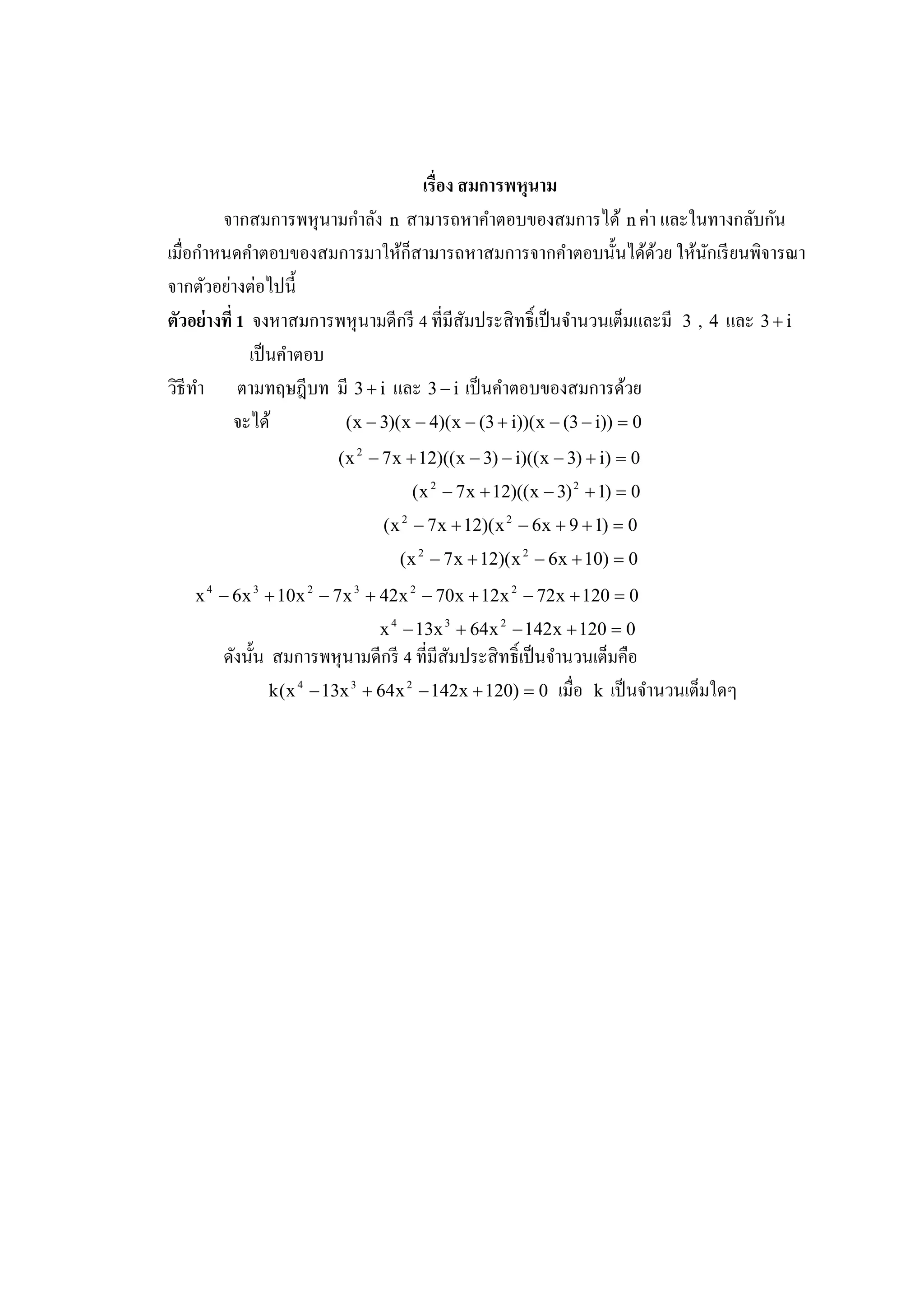 เรือง สมการพหนาม ุ
                             ํ                                             ่
         จากสมการพหุ นามกาลัง n สามารถหาคําตอบของสมการได้ n คา และในทางกลับกน           ั
เมือกาหนดคําตอบของสมการมาให้ก็สามารถหาสมการจากคําตอบนั3 นได้ดวย ให้นกเรี ยนพิจารณา
       ํ                                                                     ้  ั
          ่ ่
จากตัวอยางตอไปนี3
ตัวอย่ างที 1 จงหาสมการพหุ นามดีกรี 4 ทีมีสัมประสิ ทธิ เป็ นจํานวนเต็มและมี 3 , 4 และ 3 + i
              เป็ นคําตอบ
วิธีทา ตามทฤษฎีบท มี 3 + i และ 3 − i เป็ นคําตอบของสมการด้วย
     ํ
           จะได้          ( x − 3)( x − 4)( x − (3 + i))( x − (3 − i)) = 0
                         ( x 2 − 7 x + 12)(( x − 3) − i)(( x − 3) + i) = 0
                                     ( x 2 − 7 x + 12)(( x − 3) 2 + 1) = 0
                                ( x 2 − 7 x + 12)( x 2 − 6 x + 9 + 1) = 0
                                   ( x 2 − 7 x + 12)( x 2 − 6 x + 10) = 0
   x 4 − 6 x 3 + 10 x 2 − 7 x 3 + 42 x 2 − 70 x + 12 x 2 − 72 x + 120 = 0
                                x 4 − 13x 3 + 64 x 2 − 142 x + 120 = 0
       ดังนั3 น สมการพหุ นามดีกรี 4 ทีมีสัมประสิ ทธิ เป็ นจํานวนเต็มคือ
                k ( x 4 − 13x 3 + 64 x 2 − 142 x + 120) = 0 เมือ k เป็ นจํานวนเต็มใดๆ
 