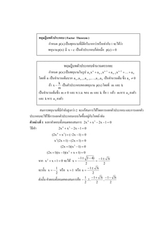 ทฤษฎีบทตัวประกอบ ( Factor Theorem )
             ํ                                    ่       ่ ั         ่
            กาหนด p(x ) เป็ นพุหนามทีมีดีกรี มากกวาหรื อเทากบ 1 จะได้วา
                                                  ็่
            พหุ นาม p(x ) มี x − c เป็ นตัวประกอบกตอเมือ p(c) = 0


                                  ทฤษฎีบทตัวประกอบจํานวนตรรกยะ
               ํ
             กาหนด p(x ) เป็ นพหุ นามในรู ป a n x n + a n −1 x n −1 + a n −2 x n −2 + K + a 0
      โดยที n เป็ นจํานวนเต็มบวก a n , a n −1 , a n −3 ,K, a 1 , a 0 เป็ นจํานวนเต็ม ซึ ง a n ≠ 0
                            k
                 ถ้า x −         เป็ นตัวประกอบของพหุ นาม p(x ) โดยที     m   และ k
                            m
      เป็ นจํานวนเต็มซึ ง m ≠ 0 และ ห.ร.ม. ของ m และ k คือ 1 แล้ว               m หาร a n ลงตัว
      และ k หาร a n ลงตัว

                             ํ      ่        ้
         สมการพหุ นามทีมีกาลังสู งกวา 2 จะแกสมการได้โดยการแยกตัวประกอบ และการแยกตัว
                                               ่ ั
ประกอบจะใช้วธีการแยกตัวประกอบแบบใดขึ3 นอยูกบโจทย์ เชน
                ิ                                       ่
ตัวอย่ างที 1 จงหาคําตอบทั3 งหมดของสมการ 2x 4 + x 3 − 2x − 1 = 0
วิธีทา
     ํ                 2x 4 + x 3 − 2x − 1 = 0
                    (2 x 4 + x 3 ) + (−2 x − 1) = 0
                      x 3 (2 x + 1) − (2 x + 1) = 0
                                (2 x + 1)( x 3 − 1) = 0
                (2 x + 1)( x − 1)( x 2 + x + 1) = 0
                                               −1± 1− 4 i         − 1 ± 3i
      จาก   x2 + x +1 = 0         จะได้   x=                  =
                                                       2              2
                        1                                − 1 ± 3i
      ฉะนั3 น   x=−         หรื อ    x =1    หรื อ   x=
                        2                                    2
                                                      1     − 1 + 3i − 1 − 3i
      ดังนั3 น คําตอบทั3 งหมดของสมการคือ             − ,1,            ,
                                                      2         2         2
 