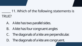 ______ 11. Which of the following statements is
TRUE?
A. Akitehastwoparallelsides.
B. Akitehasfourcongruentangles
C. Thediagonalsofakiteareperpendicular
.
D. Thediagonalsofakitearecongruent.
 