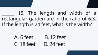 ______ 15. The length and width of a
rectangular garden are in the ratio of 6:3.
If the length is 24 feet, what is the width?
A. 6 feet B. 12 feet
C. 18 feet D. 24 feet
 