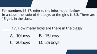 For numbers 16-17, refer to the information below.
In a class, the ratio of the boys to the girls is 5:3. There are
15 girls in the class.
A. 10boys B. 15boys
C. 20boys D. 25boys
______ 17. How many boys are there in the class?
 