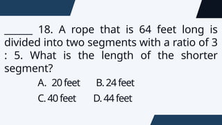 ______ 18. A rope that is 64 feet long is
divided into two segments with a ratio of 3
: 5. What is the length of the shorter
segment?
A. 20feet B.24feet
C.40feet D.44feet
 