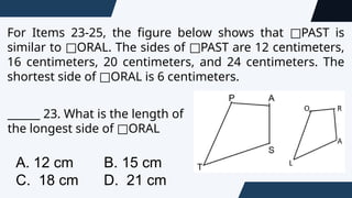 For Items 23-25, the figure below shows that PAST is
□
similar to ORAL. The sides of PAST are 12 centimeters,
□ □
16 centimeters, 20 centimeters, and 24 centimeters. The
shortest side of ORAL is 6 centimeters.
□
______ 23. What is the length of
the longest side of ORAL
□
A. 12 cm B. 15 cm
C. 18 cm D. 21 cm
 