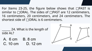 For Items 23-25, the figure below shows that PAST is
□
similar to ORAL. The sides of PAST are 12 centimeters,
□ □
16 centimeters, 20 centimeters, and 24 centimeters. The
shortest side of ORAL is 6 centimeters.
□
______ 24. What is the length of
side AL?
A. 6 cm B. 8 cm
C. 10 cm D. 12 cm
 