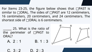 For Items 23-25, the figure below shows that PAST is
□
similar to ORAL. The sides of PAST are 12 centimeters,
□ □
16 centimeters, 20 centimeters, and 24 centimeters. The
shortest side of ORAL is 6 centimeters.
□
______ 25. What is the ratio of
the perimeter of PAST to
□
ORAL?
A. 2 : 1 B. 1 : 3
C. 3 : 2 D. 2 : 3
 