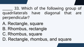 ______ 33. Which of the following group of
quadrilaterals have diagonal that are
perpendicular?
A. Rectangle, square
B. Rhombus, rectangle
C. Rhombus, square
D. Rectangle, rhombus, and square
 