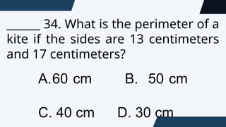 ______ 34. What is the perimeter of a
kite if the sides are 13 centimeters
and 17 centimeters?
A.60 cm B. 50 cm
C. 40 cm D. 30 cm
 