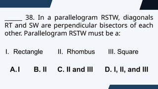 ______ 38. In a parallelogram RSTW, diagonals
RT and SW are perpendicular bisectors of each
other. Parallelogram RSTW must be a:
I. Rectangle II. Rhombus III. Square
A.I B. II C. II and III D. I, II, and III
 