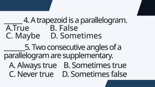 ______4.Atrapezoidisaparallelogram.
A.True B. False
C. Maybe D. Sometimes
_______5.Twoconsecutiveanglesofa
parallelogramaresupplementary.
A. Always true B. Sometimes true
C. Never true D. Sometimes false
 