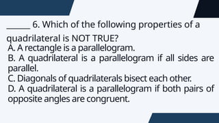 ______ 6. Which of the following properties of a
quadrilateral is NOT TRUE?
A. A rectangle is a parallelogram.
B. A quadrilateral is a parallelogram if all sides are
parallel.
C. Diagonals of quadrilaterals bisect each other
.
D. A quadrilateral is a parallelogram if both pairs of
opposite angles are congruent.
 