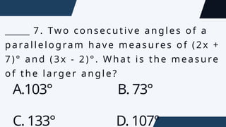 ______ 7. Two consecutive angles of a
parallelogram have measures of (2x +
7)° and (3x - 2)°. What is the measure
of the larger angle?
A.103° B. 73°
C. 133° D. 107°
 