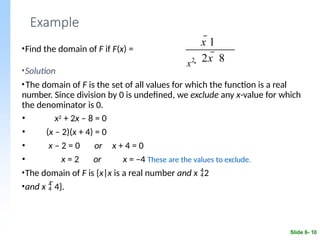 Example
•Find the domain of F if F(x) =
•Solution
•The domain of F is the set of all values for which the function is a real
number. Since division by 0 is undefined, we exclude any x-value for which
the denominator is 0.
• x2 + 2x – 8 = 0
• (x – 2)(x + 4) = 0
•
•
x – 2 = 0
x = 2
or x + 4 = 0
or x = –4 These are the values to exclude.
•The domain of F is {x|x is a real number and x 2
•and x  4}.
x2
Slide 6- 10
x 1
 2x  8
 