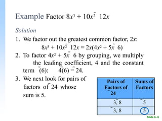 Example Factor 8x3 + 10x2  12x
Solution
1. We factor out the greatest common factor, 2x:
8x3 + 10x2  12x = 2x(4x2 + 5x  6)
2. To factor 4x2 + 5x  6 by grouping, we multiply
the leading coefficient, 4 and the constant
term (6): 4(6) = 24.
3. We next look for pairs of
factors of 24 whose
sum is 5.
Pairs of
Factors of
24
Sums of
Factors
3, 8 5
3, 8 5
Slide 6- 6
 