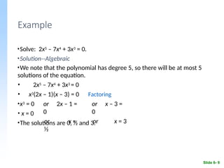 Example
Slide 6- 9
•Solve: 2x5 – 7x4 + 3x3 = 0.
•Solution--Algebraic
•We note that the polynomial has degree 5, so there will be at most 5
solutions of the equation.
• 2x5 – 7x4 + 3x3 = 0
• x3(2x – 1)(x – 3) = 0 Factoring
•x3 = 0
• x = 0
or 2x – 1 =
0
or x =
½
or x – 3 =
0
or x = 3
•The solutions are 0, ½ and 3.
 