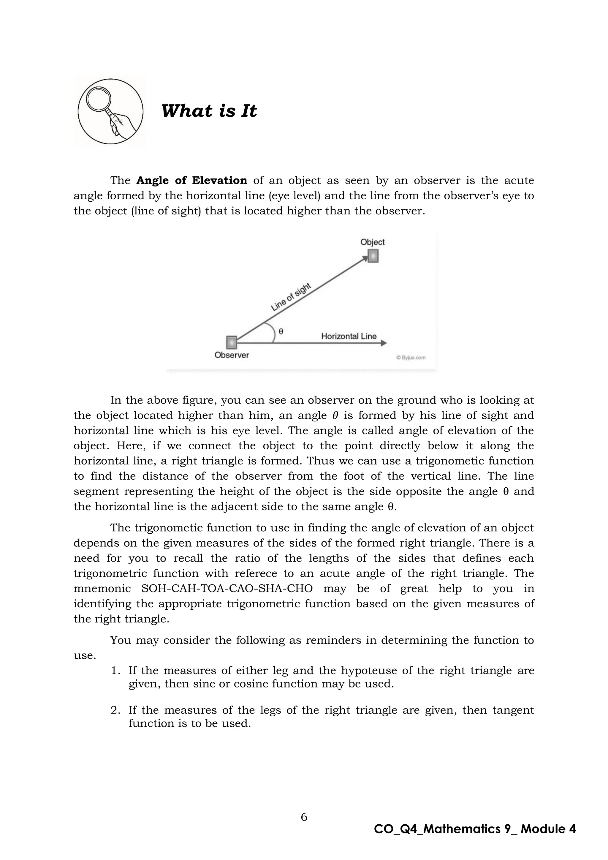 6
CO_Q4_Mathematics 9_ Module 4
What is It
The Angle of Elevation of an object as seen by an observer is the acute
angle formed by the horizontal line (eye level) and the line from the observer’s eye to
the object (line of sight) that is located higher than the observer.
In the above figure, you can see an observer on the ground who is looking at
the object located higher than him, an angle is formed by his line of sight and
horizontal line which is his eye level. The angle is called angle of elevation of the
object. Here, if we connect the object to the point directly below it along the
horizontal line, a right triangle is formed. Thus we can use a trigonometic function
to find the distance of the observer from the foot of the vertical line. The line
segment representing the height of the object is the side opposite the angle θ and
the horizontal line is the adjacent side to the same angle θ.
The trigonometic function to use in finding the angle of elevation of an object
depends on the given measures of the sides of the formed right triangle. There is a
need for you to recall the ratio of the lengths of the sides that defines each
trigonometric function with referece to an acute angle of the right triangle. The
mnemonic SOH-CAH-TOA-CAO-SHA-CHO may be of great help to you in
identifying the appropriate trigonometric function based on the given measures of
the right triangle.
You may consider the following as reminders in determining the function to
use.
1. If the measures of either leg and the hypoteuse of the right triangle are
given, then sine or cosine function may be used.
2. If the measures of the legs of the right triangle are given, then tangent
function is to be used.
 