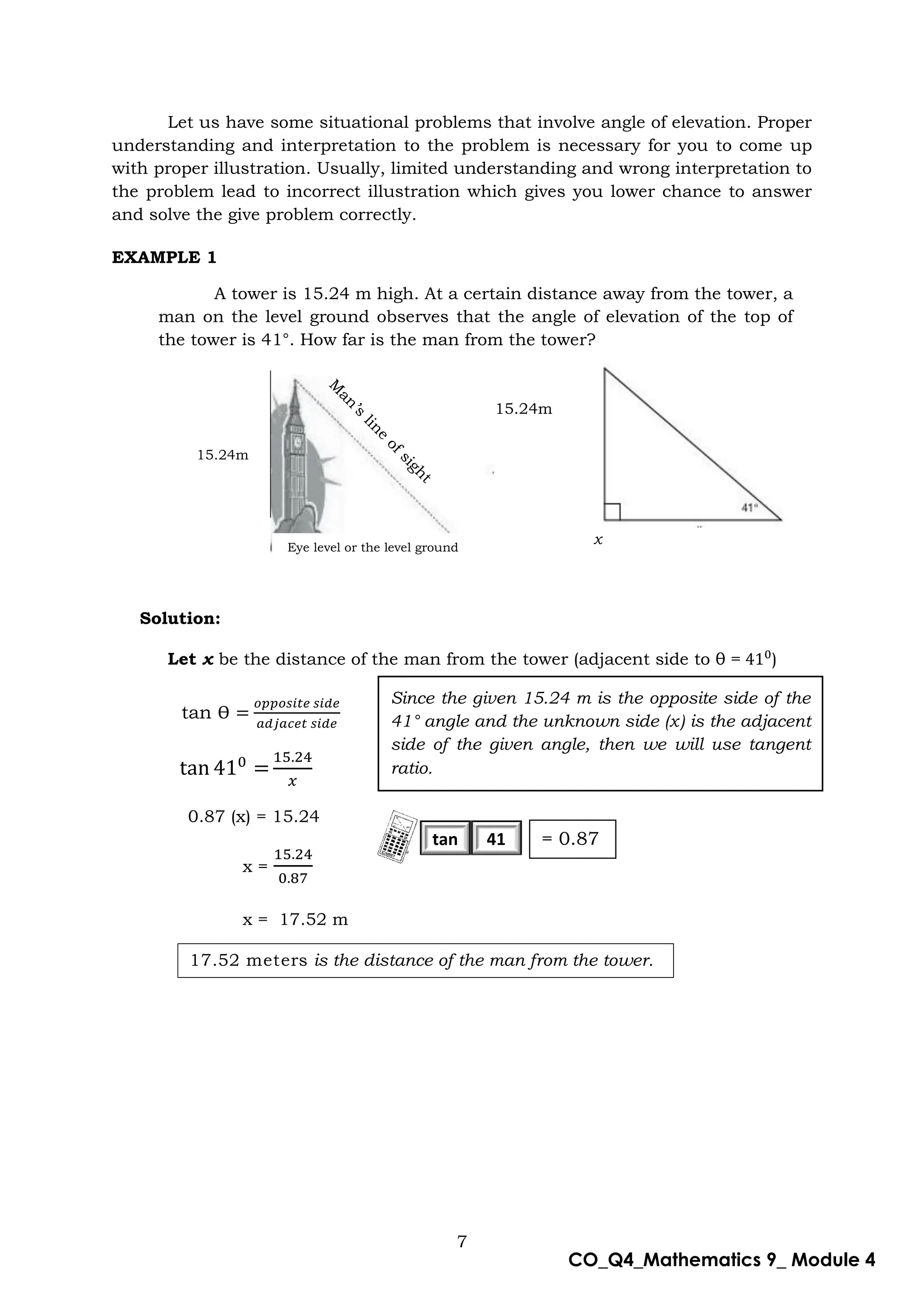 7
CO_Q4_Mathematics 9_ Module 4
Let us have some situational problems that involve angle of elevation. Proper
understanding and interpretation to the problem is necessary for you to come up
with proper illustration. Usually, limited understanding and wrong interpretation to
the problem lead to incorrect illustration which gives you lower chance to answer
and solve the give problem correctly.
EXAMPLE 1
Solution:
Let x be the distance of the man from the tower (adjacent side to θ = )
0.87 (x) = 15.24
x =
x = 17.52 m
17.52 meters is the distance of the man from the tower.
tan Ɵ =
𝑜𝑝𝑝𝑜𝑠𝑖𝑡𝑒 𝑠𝑖𝑑𝑒
𝑎𝑑𝑗𝑎𝑐𝑒𝑡 𝑠𝑖𝑑𝑒
Since the given 15.24 m is the opposite side of the
41° angle and the unknown side (x) is the adjacent
side of the given angle, then we will use tangent
ratio.
tan 41
15.24m
A tower is 15.24 m high. At a certain distance away from the tower, a
man on the level ground observes that the angle of elevation of the top of
the tower is 41°. How far is the man from the tower?
15.24m
Eye level or the level ground
x
= 0.87
 