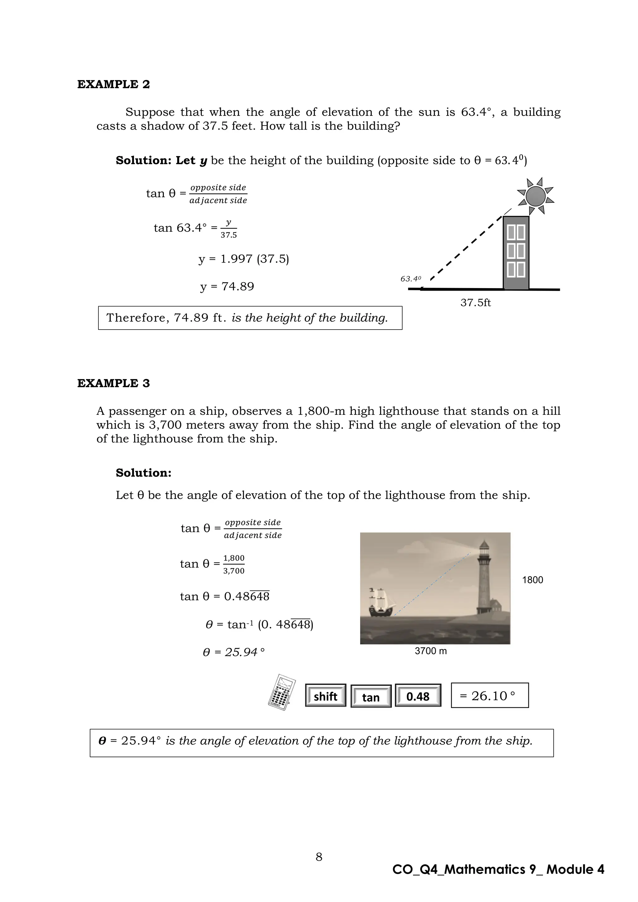 8
CO_Q4_Mathematics 9_ Module 4
EXAMPLE 2
Suppose that when the angle of elevation of the sun is 63.4°, a building
casts a shadow of 37.5 feet. How tall is the building?
Solution: Let y be the height of the building (opposite side to θ = )
tan θ =
tan 63.4° =
y = 1.997 (37.5)
y = 74.89
EXAMPLE 3
A passenger on a ship, observes a 1,800-m high lighthouse that stands on a hill
which is 3,700 meters away from the ship. Find the angle of elevation of the top
of the lighthouse from the ship.
Solution:
Let θ be the angle of elevation of the top of the lighthouse from the ship.
tan θ =
tan θ =
tan θ = 0.48̅̅̅̅̅
Ɵ = tan-1 (0. 48̅̅̅̅̅)
Ɵ = 25.94
37.5ft
Therefore, 74.89 ft. is the height of the building.
Ɵ = 25.94° is the angle of elevation of the top of the lighthouse from the ship.
shift tan 0.48
7
3700 m
1800
m
= 26.10
63.40
 