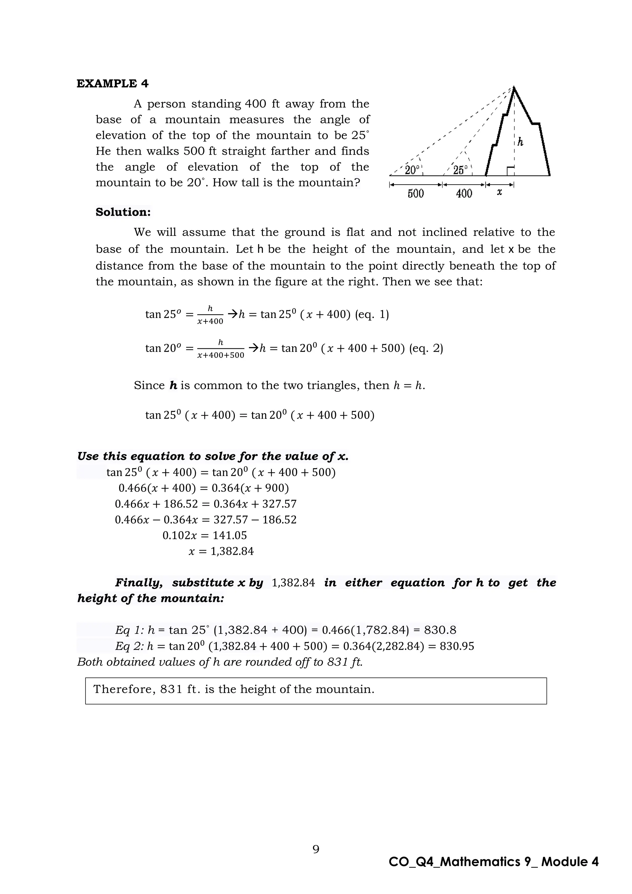 9
CO_Q4_Mathematics 9_ Module 4
Therefore, 831 ft. is the height of the mountain.
EXAMPLE 4
A person standing 400 ft away from the
base of a mountain measures the angle of
elevation of the top of the mountain to be 25˚
He then walks 500 ft straight farther and finds
the angle of elevation of the top of the
mountain to be 20˚. How tall is the mountain?
Solution:
We will assume that the ground is flat and not inclined relative to the
base of the mountain. Let h be the height of the mountain, and let x be the
distance from the base of the mountain to the point directly beneath the top of
the mountain, as shown in the figure at the right. Then we see that:
 (eq. 1)
 (eq. 2)
Since h is common to the two triangles, then .
Use this equation to solve for the value of x.
Finally, substitute x by in either equation for h to get the
height of the mountain:
Eq 1: h = tan 25˚ (1,382.84 + 400) = 1,782.84) = 830.8
Eq 2:
Both obtained values of h are rounded off to 831 ft.
 
