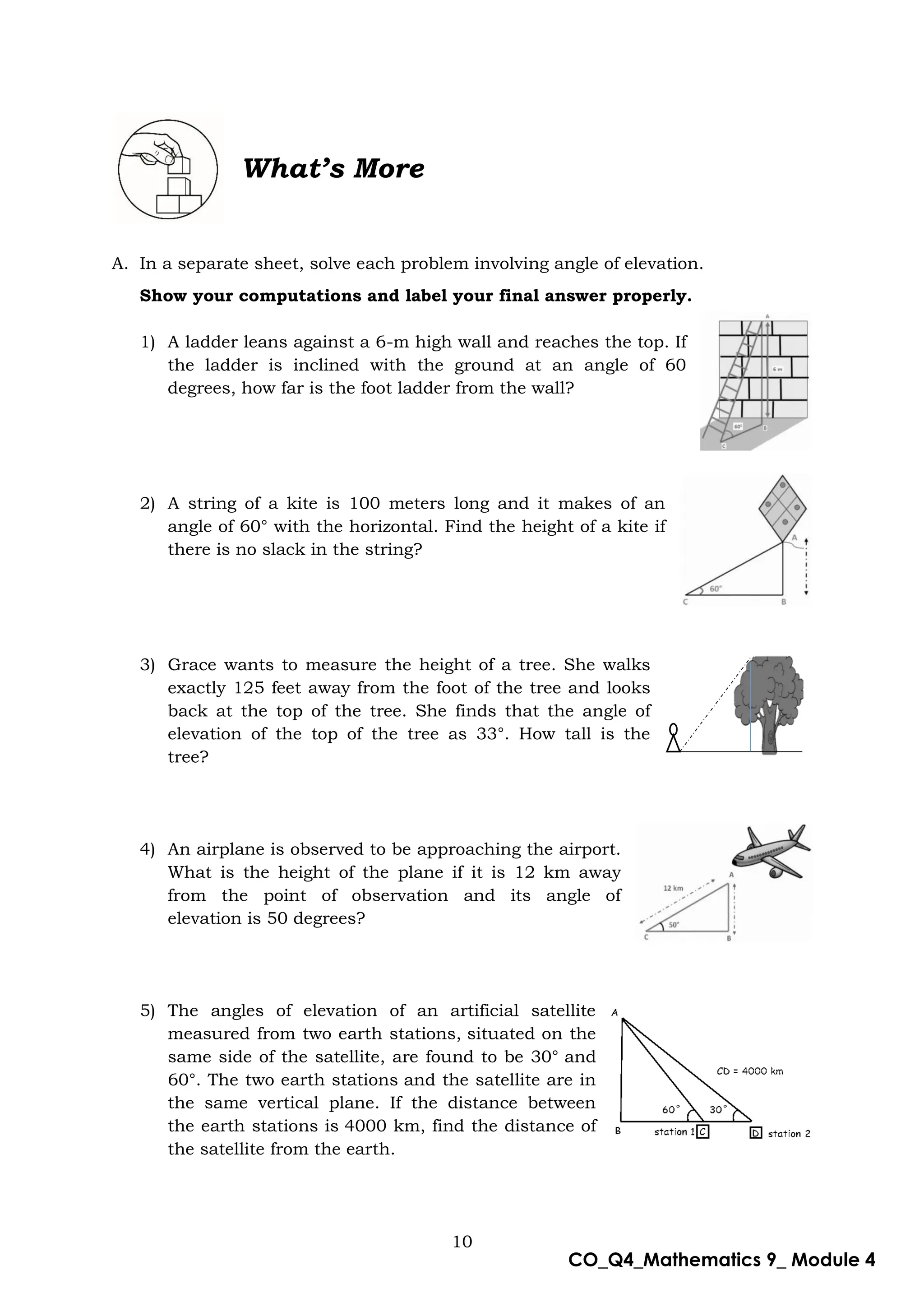 10
CO_Q4_Mathematics 9_ Module 4
What’s More
A. In a separate sheet, solve each problem involving angle of elevation.
Show your computations and label your final answer properly.
1) A ladder leans against a 6-m high wall and reaches the top. If
the ladder is inclined with the ground at an angle of 60
degrees, how far is the foot ladder from the wall?
2) A string of a kite is 100 meters long and it makes of an
angle of 60° with the horizontal. Find the height of a kite if
there is no slack in the string?
3) Grace wants to measure the height of a tree. She walks
exactly 125 feet away from the foot of the tree and looks
back at the top of the tree. She finds that the angle of
elevation of the top of the tree as 33°. How tall is the
tree?
4) An airplane is observed to be approaching the airport.
What is the height of the plane if it is 12 km away
from the point of observation and its angle of
elevation is 50 degrees?
5) The angles of elevation of an artificial satellite
measured from two earth stations, situated on the
same side of the satellite, are found to be 30° and
60°. The two earth stations and the satellite are in
the same vertical plane. If the distance between
the earth stations is 4000 km, find the distance of
the satellite from the earth.
 