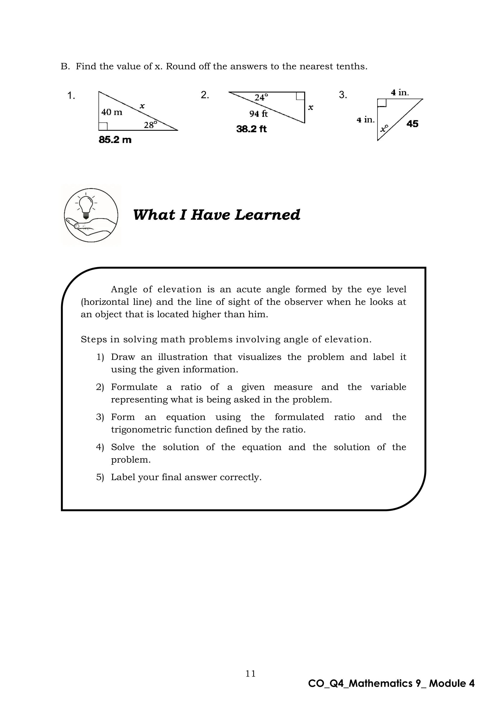 11
CO_Q4_Mathematics 9_ Module 4
B. Find the value of x. Round off the answers to the nearest tenths.
What I Have Learned
Angle of elevation is an acute angle formed by the eye level
(horizontal line) and the line of sight of the observer when he looks at
an object that is located higher than him.
Steps in solving math problems involving angle of elevation.
1) Draw an illustration that visualizes the problem and label it
using the given information.
2) Formulate a ratio of a given measure and the variable
representing what is being asked in the problem.
3) Form an equation using the formulated ratio and the
trigonometric function defined by the ratio.
4) Solve the solution of the equation and the solution of the
problem.
5) Label your final answer correctly.
1. 2. 3.
 