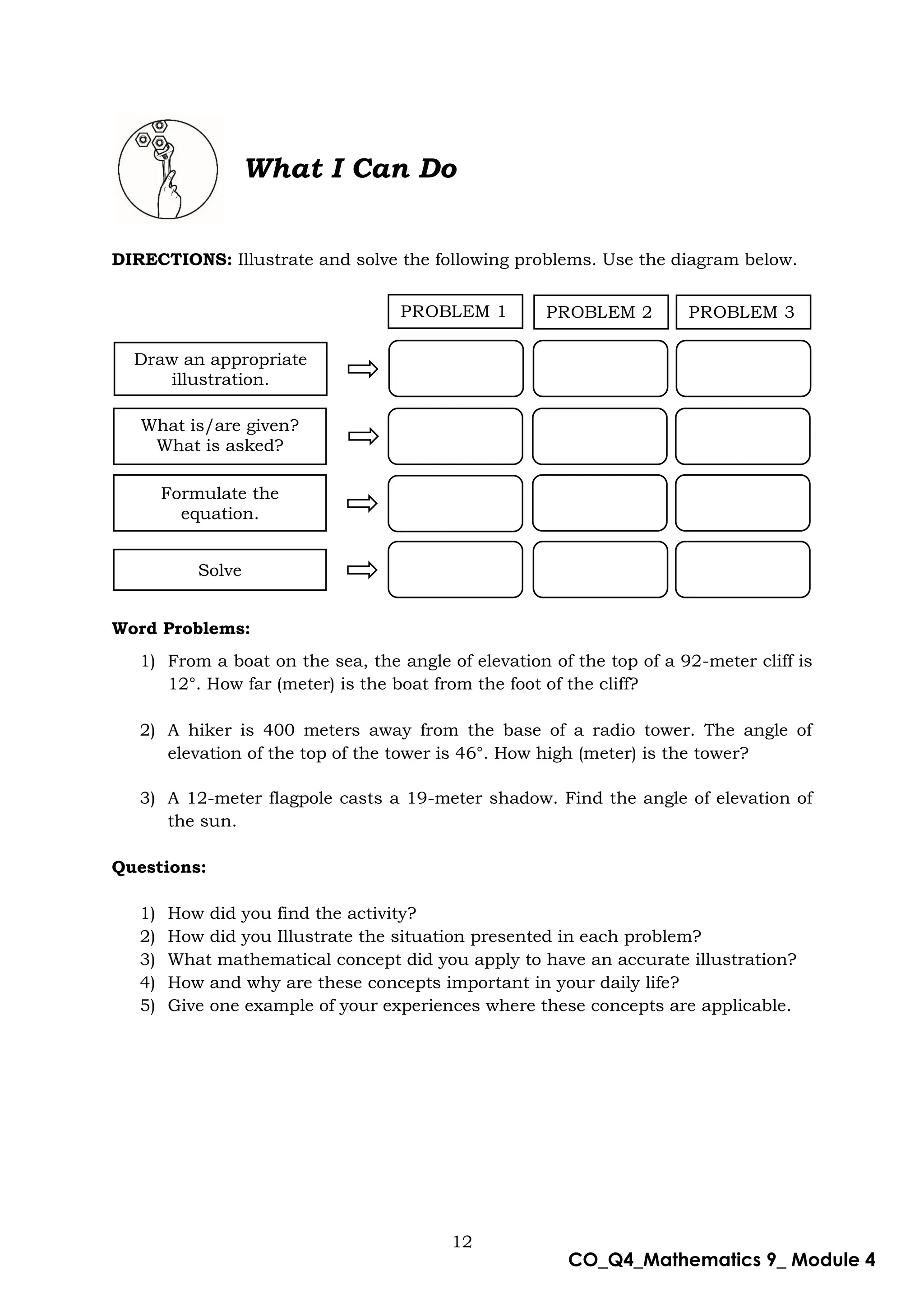 12
CO_Q4_Mathematics 9_ Module 4
What I Can Do
DIRECTIONS: Illustrate and solve the following problems. Use the diagram below.
Word Problems:
1) From a boat on the sea, the angle of elevation of the top of a 92-meter cliff is
12°. How far (meter) is the boat from the foot of the cliff?
2) A hiker is 400 meters away from the base of a radio tower. The angle of
elevation of the top of the tower is 46°. How high (meter) is the tower?
3) A 12-meter flagpole casts a 19-meter shadow. Find the angle of elevation of
the sun.
Questions:
1) How did you find the activity?
2) How did you Illustrate the situation presented in each problem?
3) What mathematical concept did you apply to have an accurate illustration?
4) How and why are these concepts important in your daily life?
5) Give one example of your experiences where these concepts are applicable.
PROBLEM 1
1
PROBLEM 2 PROBLEM 3
Draw an appropriate
illustration.
What is/are given?
What is asked?
Formulate the
equation.
Solve
 