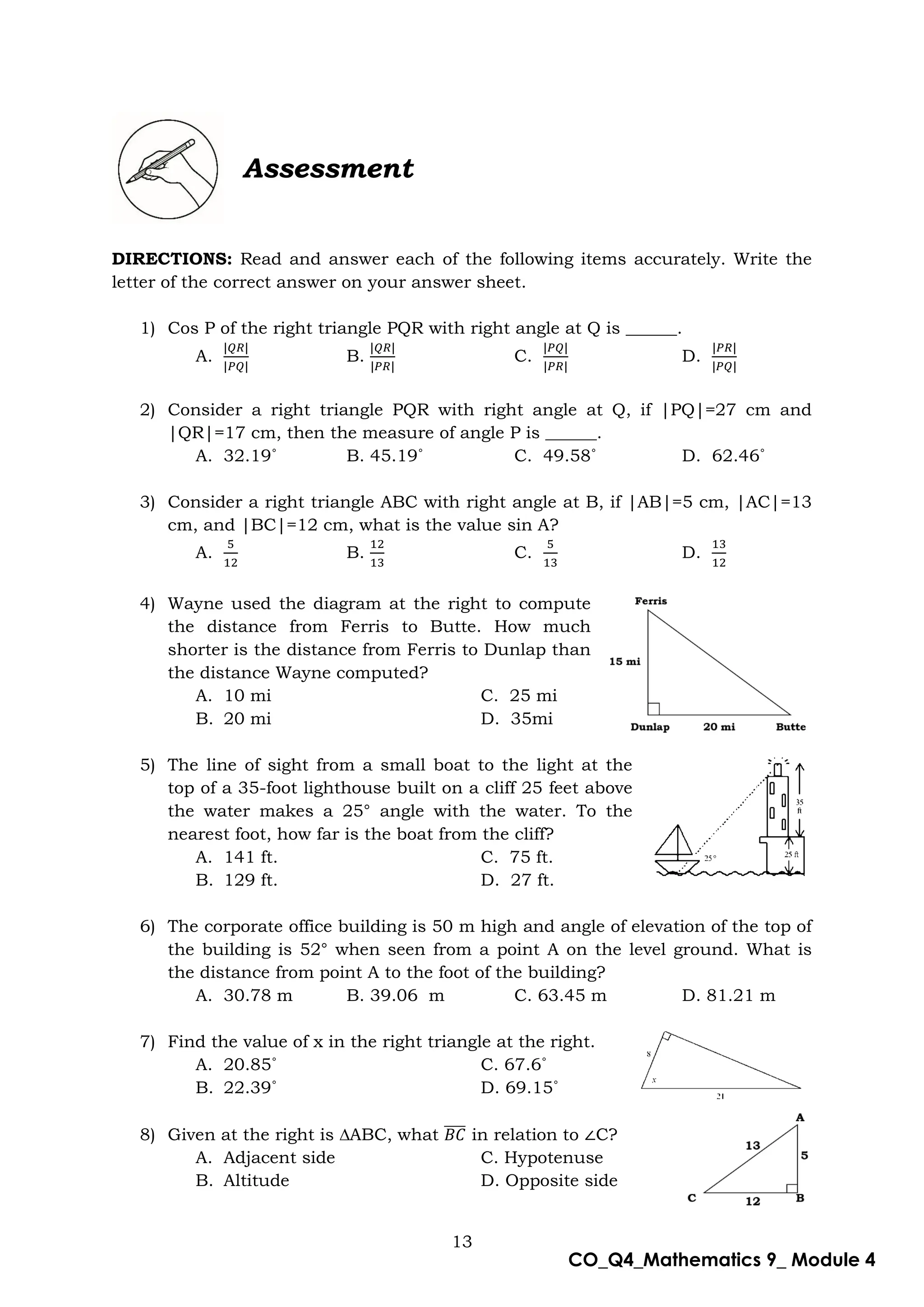 13
CO_Q4_Mathematics 9_ Module 4
Assessment
DIRECTIONS: Read and answer each of the following items accurately. Write the
letter of the correct answer on your answer sheet.
1) Cos P of the right triangle PQR with right angle at Q is ______.
A. B. C. D.
2) Consider a right triangle PQR with right angle at Q, if |PQ|=27 cm and
|QR|=17 cm, then the measure of angle P is ______.
A. 32.19˚ B. 45.19˚ C. 49.58˚ D. 62.46˚
3) Consider a right triangle ABC with right angle at B, if |AB|=5 cm, |AC|=13
cm, and |BC|=12 cm, what is the value sin A?
A. B. C. D.
4) Wayne used the diagram at the right to compute
the distance from Ferris to Butte. How much
shorter is the distance from Ferris to Dunlap than
the distance Wayne computed? SH
A. 10 mi C. 25 mi
B. 20 mi D. 35mi
5) The line of sight from a small boat to the light at the
top of a 35-foot lighthouse built on a cliff 25 feet above
the water makes a 25° angle with the water. To the
nearest foot, how far is the boat from the cliff?
A. 141 ft. C. 75 ft.
B. 129 ft. D. 27 ft.
6) The corporate office building is 50 m high and angle of elevation of the top of
the building is 52° when seen from a point A on the level ground. What is
the distance from point A to the foot of the building?
A. 30.78 m B. 39.06 m C. 63.45 m D. 81.21 m
7) Find the value of x in the right triangle at the right.
A. 20.85˚ C. 67.6˚
B. 22.39˚ D. 69.15˚
8) Given at the right is ∆ABC, what ̅̅̅̅ in relation to C?
A. Adjacent side C. Hypotenuse
B. Altitude D. Opposite side
 
