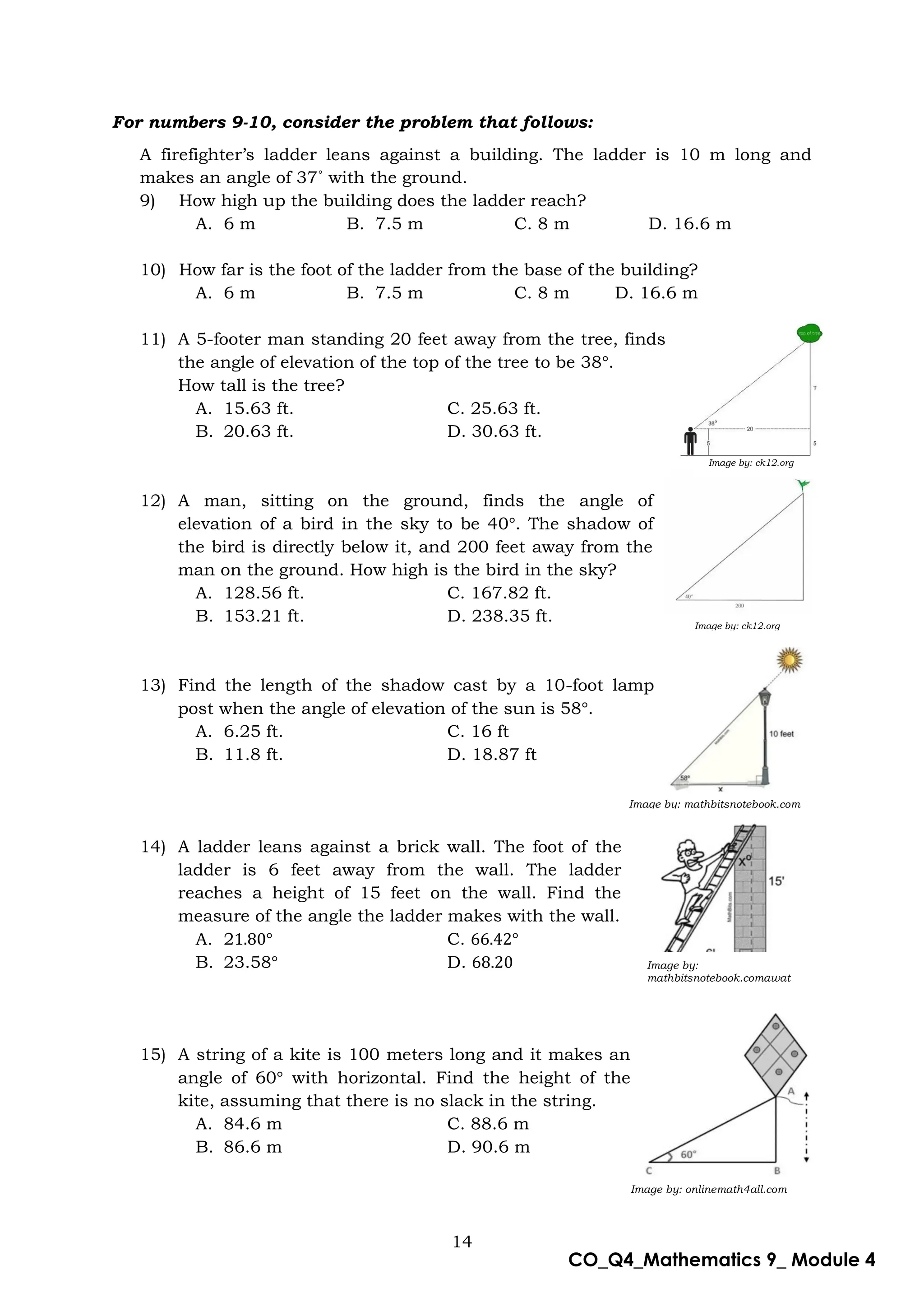 14
CO_Q4_Mathematics 9_ Module 4
Image by: onlinemath4all.com
Image by: mathbitsnotebook.com
Image by:
mathbitsnotebook.comawat
For numbers 9-10, consider the problem that follows:
A firefighter’s ladder leans against a building. The ladder is 10 m long and
makes an angle of 37˚ with the ground.
9) How high up the building does the ladder reach?
A. 6 m B. 7.5 m C. 8 m D. 16.6 m
10) How far is the foot of the ladder from the base of the building?
A. 6 m B. 7.5 m C. 8 m D. 16.6 m
11) A 5-footer man standing 20 feet away from the tree, finds
the angle of elevation of the top of the tree to be 38 .
How tall is the tree?
A. 15.63 ft. C. 25.63 ft.
B. 20.63 ft. D. 30.63 ft.
12) A man, sitting on the ground, finds the angle of
elevation of a bird in the sky to be 40 . The shadow of
the bird is directly below it, and 200 feet away from the
man on the ground. How high is the bird in the sky?
A. 128.56 ft. C. 167.82 ft.
B. 153.21 ft. D. 238.35 ft.
13) Find the length of the shadow cast by a 10-foot lamp
post when the angle of elevation of the sun is 58 .
A. 6.25 ft. C. 16 ft
B. 11.8 ft. D. 18.87 ft
14) A ladder leans against a brick wall. The foot of the
ladder is 6 feet away from the wall. The ladder
reaches a height of 15 feet on the wall. Find the
measure of the angle the ladder makes with the wall.
A. 2 C.
B. 23.58 D.
15) A string of a kite is 100 meters long and it makes an
angle of 60 with horizontal. Find the height of the
kite, assuming that there is no slack in the string.
A. 84.6 m C. 88.6 m
B. 86.6 m D. 90.6 m
Image by: ck12.org
Image by: ck12.org
 