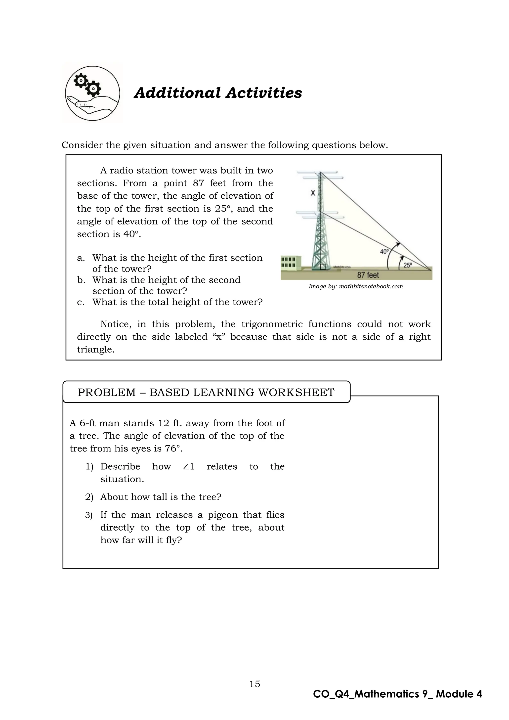 15
CO_Q4_Mathematics 9_ Module 4
Additional Activities
Consider the given situation and answer the following questions below.
A radio station tower was built in two
sections. From a point 87 feet from the
base of the tower, the angle of elevation of
the top of the first section is 25 , and the
angle of elevation of the top of the second
section is 40 .
a. What is the height of the first section
of the tower?
b. What is the height of the second
section of the tower?
c. What is the total height of the tower?
Notice, in this problem, the trigonometric functions could not work
directly on the side labeled “x” because that side is not a side of a right
triangle.
Image by: mathbitsnotebook.com
A 6-ft man stands 12 ft. away from the foot of
a tree. The angle of elevation of the top of the
tree from his eyes is 76°.
1) Describe how 1 relates to the
situation.
2) About how tall is the tree?
3) If the man releases a pigeon that flies
directly to the top of the tree, about
how far will it fly?
PROBLEM – BASED LEARNING WORKSHEET
 