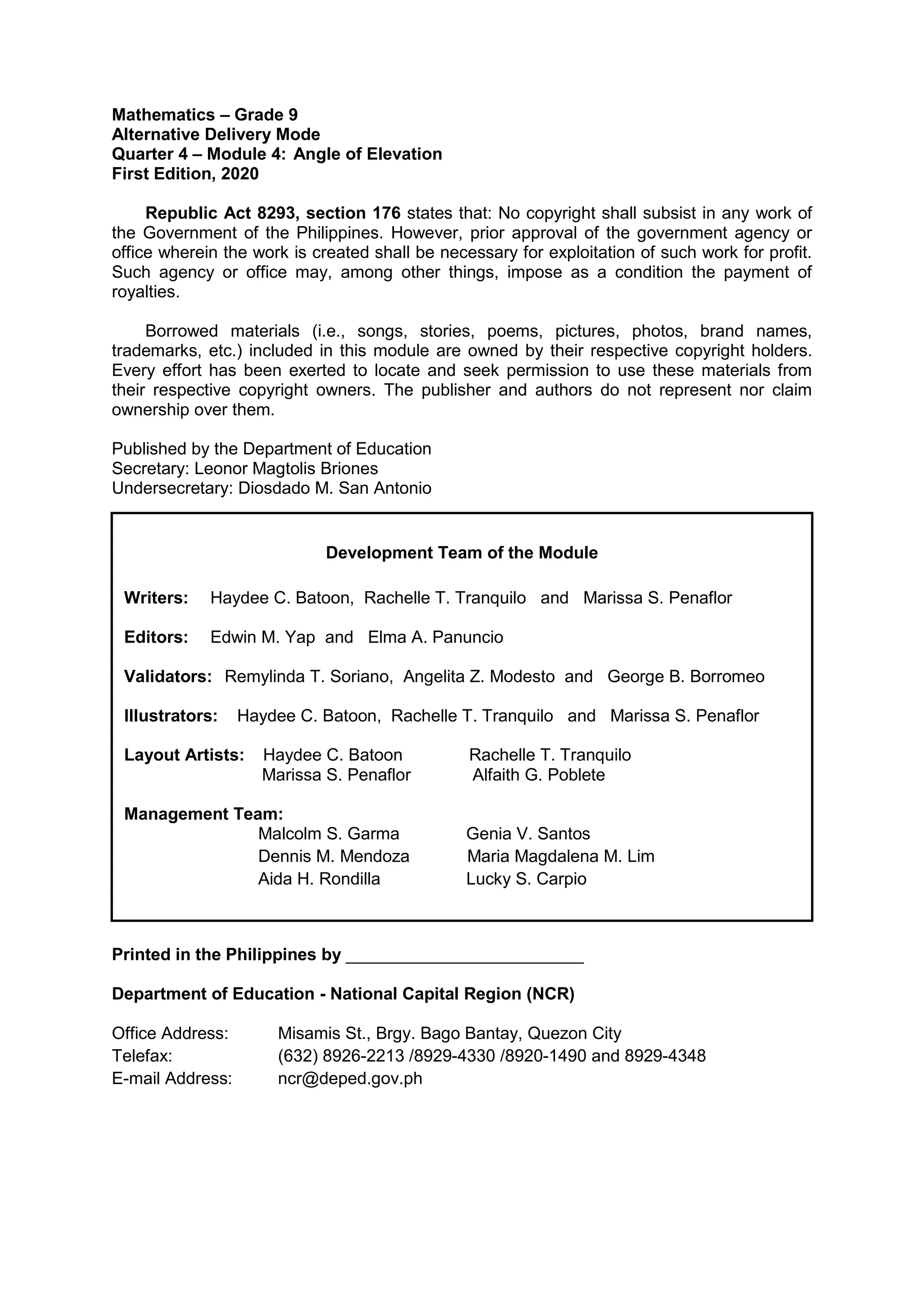 Mathematics – Grade 9
Alternative Delivery Mode
Quarter 4 – Module 4: Angle of Elevation
First Edition, 2020
Republic Act 8293, section 176 states that: No copyright shall subsist in any work of
the Government of the Philippines. However, prior approval of the government agency or
office wherein the work is created shall be necessary for exploitation of such work for profit.
Such agency or office may, among other things, impose as a condition the payment of
royalties.
Borrowed materials (i.e., songs, stories, poems, pictures, photos, brand names,
trademarks, etc.) included in this module are owned by their respective copyright holders.
Every effort has been exerted to locate and seek permission to use these materials from
their respective copyright owners. The publisher and authors do not represent nor claim
ownership over them.
Published by the Department of Education
Secretary: Leonor Magtolis Briones
Undersecretary: Diosdado M. San Antonio
Printed in the Philippines by _________________________
Department of Education - National Capital Region (NCR)
Office Address: Misamis St., Brgy. Bago Bantay, Quezon City
Telefax: (632) 8926-2213 /8929-4330 /8920-1490 and 8929-4348
E-mail Address: ncr@deped.gov.ph
Development Team of the Module
Writers: Haydee C. Batoon, Rachelle T. Tranquilo and Marissa S. Penaflor
Editors: Edwin M. Yap and Elma A. Panuncio
Validators: Remylinda T. Soriano, Angelita Z. Modesto and George B. Borromeo
Illustrators: Haydee C. Batoon, Rachelle T. Tranquilo and Marissa S. Penaflor
Layout Artists: Haydee C. Batoon Rachelle T. Tranquilo
Marissa S. Penaflor Alfaith G. Poblete
Management Team:
Malcolm S. Garma Genia V. Santos
Dennis M. Mendoza Maria Magdalena M. Lim
Aida H. Rondilla Lucky S. Carpio
 