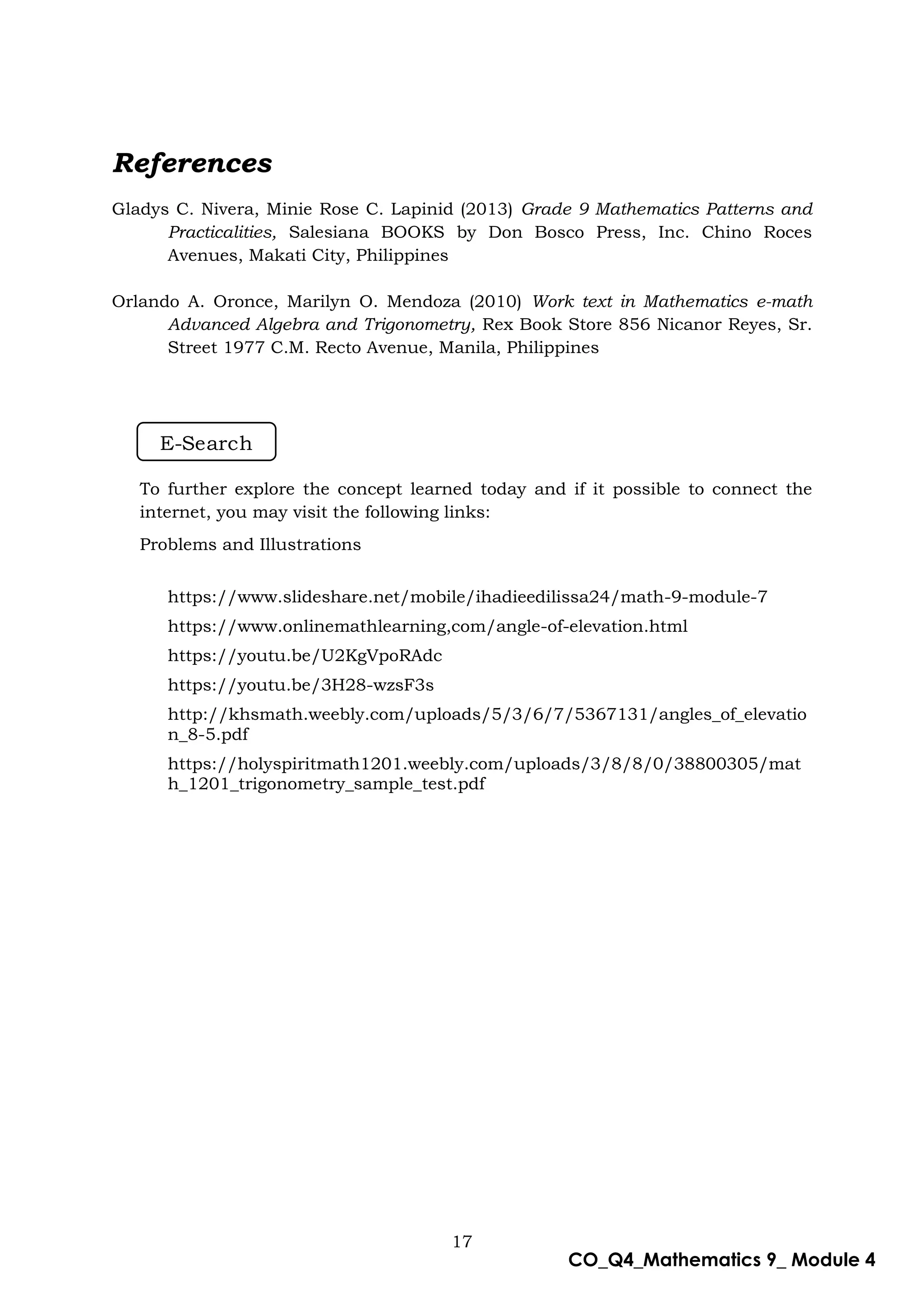 17
CO_Q4_Mathematics 9_ Module 4
References
Gladys C. Nivera, Minie Rose C. Lapinid (2013) Grade 9 Mathematics Patterns and
Practicalities, Salesiana BOOKS by Don Bosco Press, Inc. Chino Roces
Avenues, Makati City, Philippines
Orlando A. Oronce, Marilyn O. Mendoza (2010) Work text in Mathematics e-math
Advanced Algebra and Trigonometry, Rex Book Store 856 Nicanor Reyes, Sr.
Street 1977 C.M. Recto Avenue, Manila, Philippines
To further explore the concept learned today and if it possible to connect the
internet, you may visit the following links:
Problems and Illustrations
https://www.slideshare.net/mobile/ihadieedilissa24/math-9-module-7
https://www.onlinemathlearning,com/angle-of-elevation.html
https://youtu.be/U2KgVpoRAdc
https://youtu.be/3H28-wzsF3s
http://khsmath.weebly.com/uploads/5/3/6/7/5367131/angles_of_elevatio
n_8-5.pdf
https://holyspiritmath1201.weebly.com/uploads/3/8/8/0/38800305/mat
h_1201_trigonometry_sample_test.pdf
E-Search
 