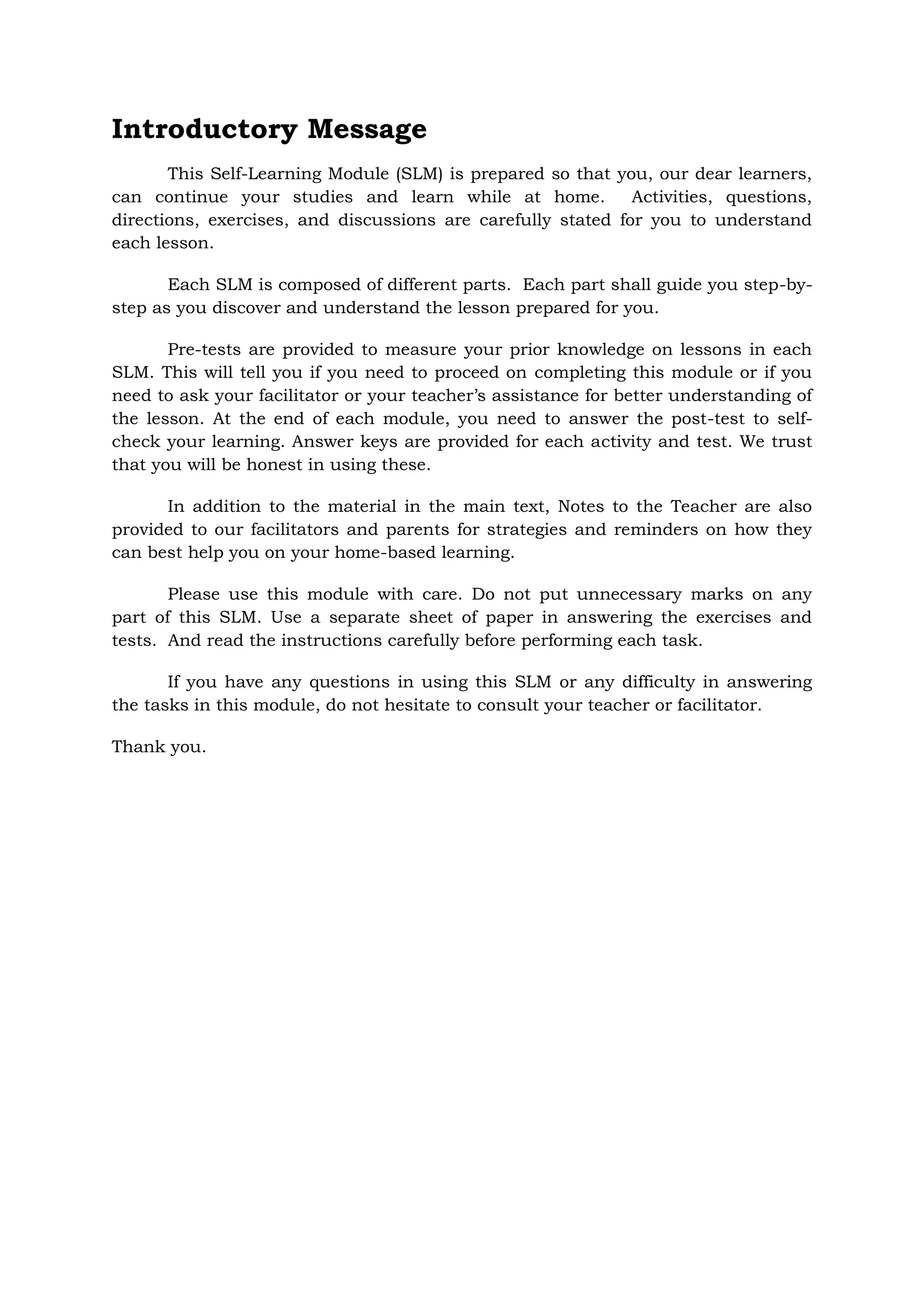 Introductory Message
This Self-Learning Module (SLM) is prepared so that you, our dear learners,
can continue your studies and learn while at home. Activities, questions,
directions, exercises, and discussions are carefully stated for you to understand
each lesson.
Each SLM is composed of different parts. Each part shall guide you step-by-
step as you discover and understand the lesson prepared for you.
Pre-tests are provided to measure your prior knowledge on lessons in each
SLM. This will tell you if you need to proceed on completing this module or if you
need to ask your facilitator or your teacher’s assistance for better understanding of
the lesson. At the end of each module, you need to answer the post-test to self-
check your learning. Answer keys are provided for each activity and test. We trust
that you will be honest in using these.
In addition to the material in the main text, Notes to the Teacher are also
provided to our facilitators and parents for strategies and reminders on how they
can best help you on your home-based learning.
Please use this module with care. Do not put unnecessary marks on any
part of this SLM. Use a separate sheet of paper in answering the exercises and
tests. And read the instructions carefully before performing each task.
If you have any questions in using this SLM or any difficulty in answering
the tasks in this module, do not hesitate to consult your teacher or facilitator.
Thank you.
 