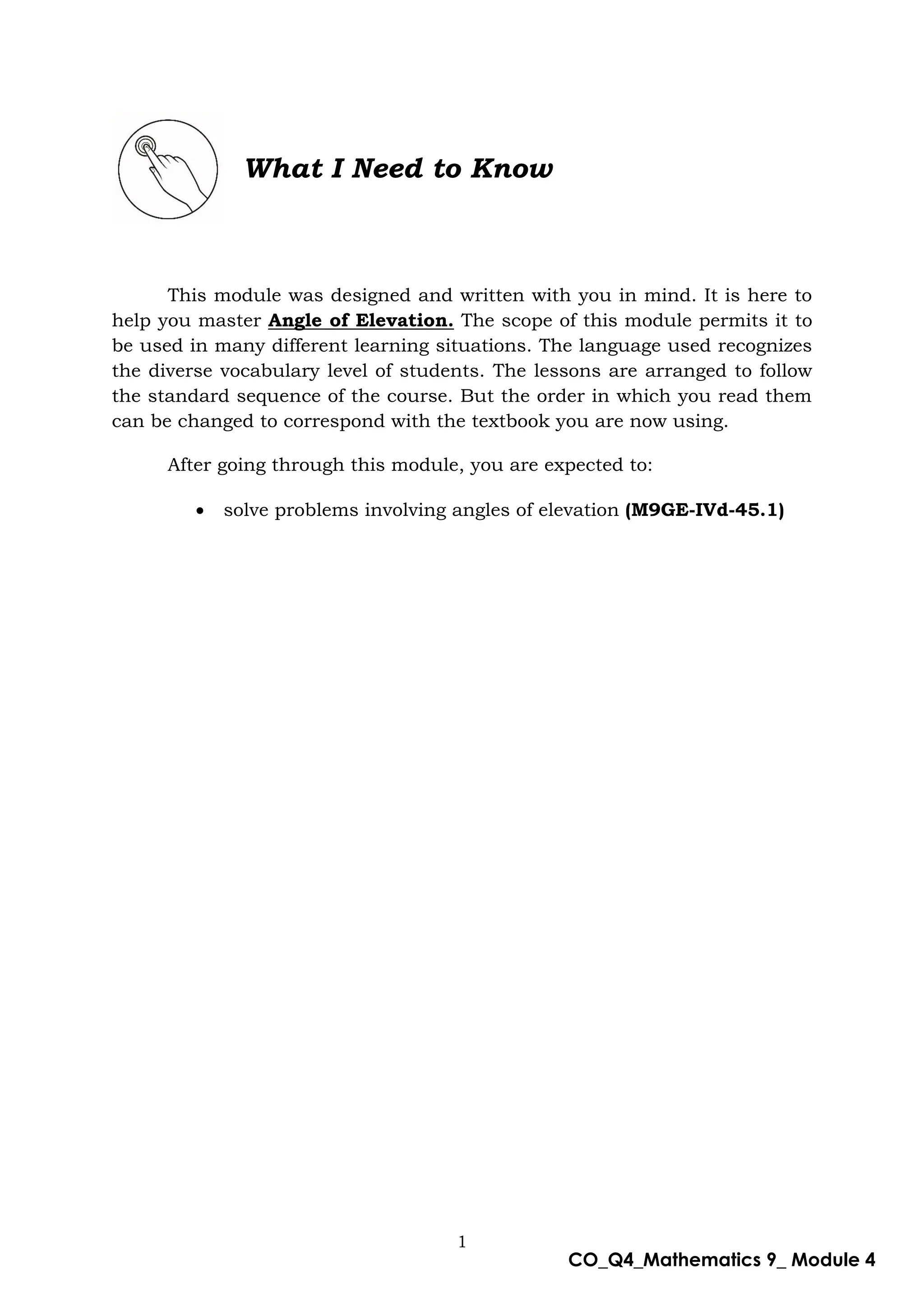 1
CO_Q4_Mathematics 9_ Module 4
What I Need to Know
This module was designed and written with you in mind. It is here to
help you master Angle of Elevation. The scope of this module permits it to
be used in many different learning situations. The language used recognizes
the diverse vocabulary level of students. The lessons are arranged to follow
the standard sequence of the course. But the order in which you read them
can be changed to correspond with the textbook you are now using.
After going through this module, you are expected to:
 solve problems involving angles of elevation (M9GE-IVd-45.1)
 