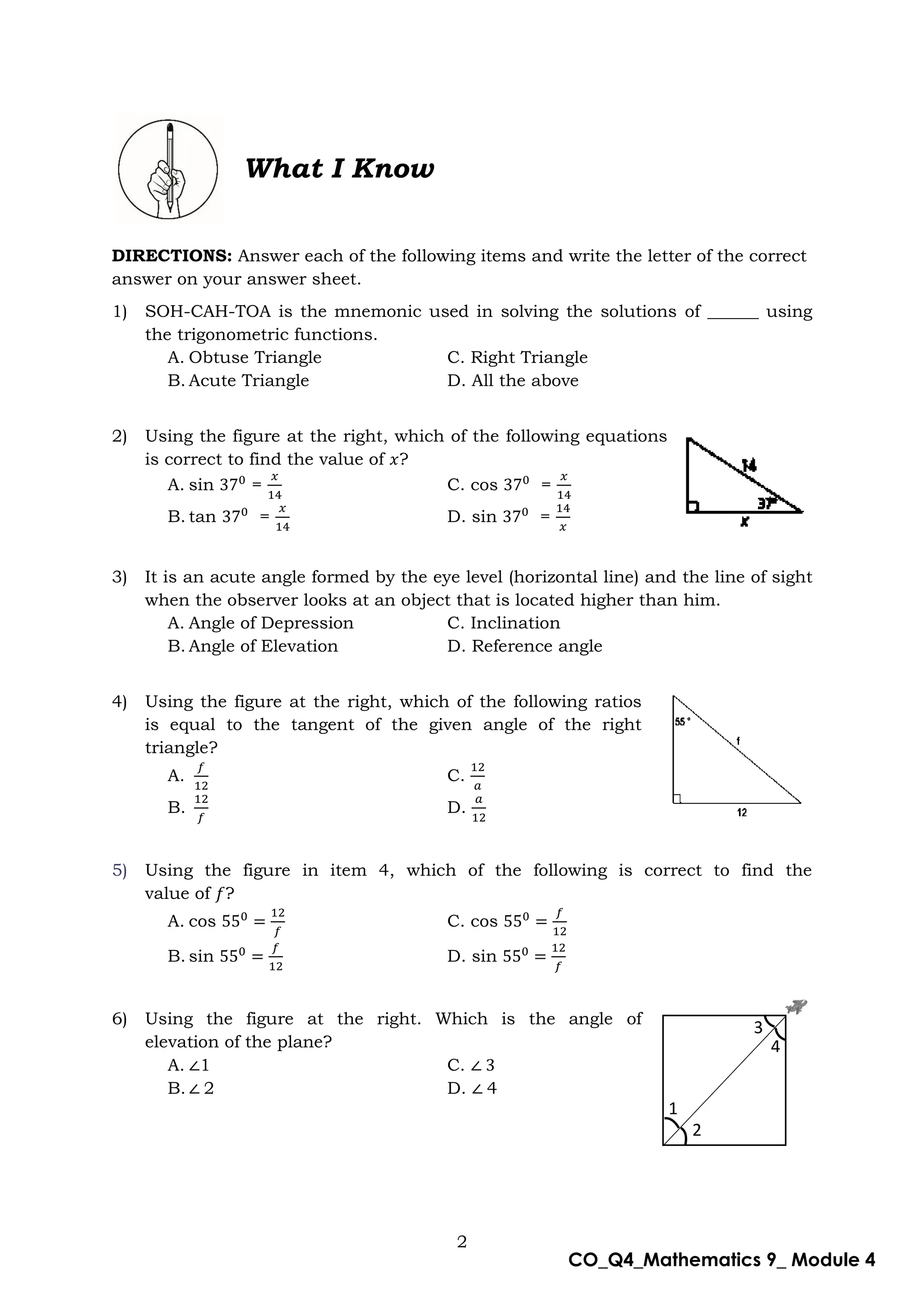 2
CO_Q4_Mathematics 9_ Module 4
What I Know
DIRECTIONS: Answer each of the following items and write the letter of the correct
answer on your answer sheet.
1) SOH-CAH-TOA is the mnemonic used in solving the solutions of ______ using
the trigonometric functions.
A. Obtuse Triangle C. Right Triangle
B. Acute Triangle D. All the above
2) Using the figure at the right, which of the following equations
is correct to find the value of ?
A. sin = C. cos =
B. tan = D. sin =
3) It is an acute angle formed by the eye level (horizontal line) and the line of sight
when the observer looks at an object that is located higher than him.
A. Angle of Depression C. Inclination
B. Angle of Elevation D. Reference angle
4) Using the figure at the right, which of the following ratios
is equal to the tangent of the given angle of the right
triangle?
A. C.
B. D.
5) Using the figure in item 4, which of the following is correct to find the
value of ?
A. cos C. cos
B. sin D. sin
6) Using the figure at the right. Which is the angle of
elevation of the plane?
A. 1 C.
B. 2 D. 4
1
2
4
3
 