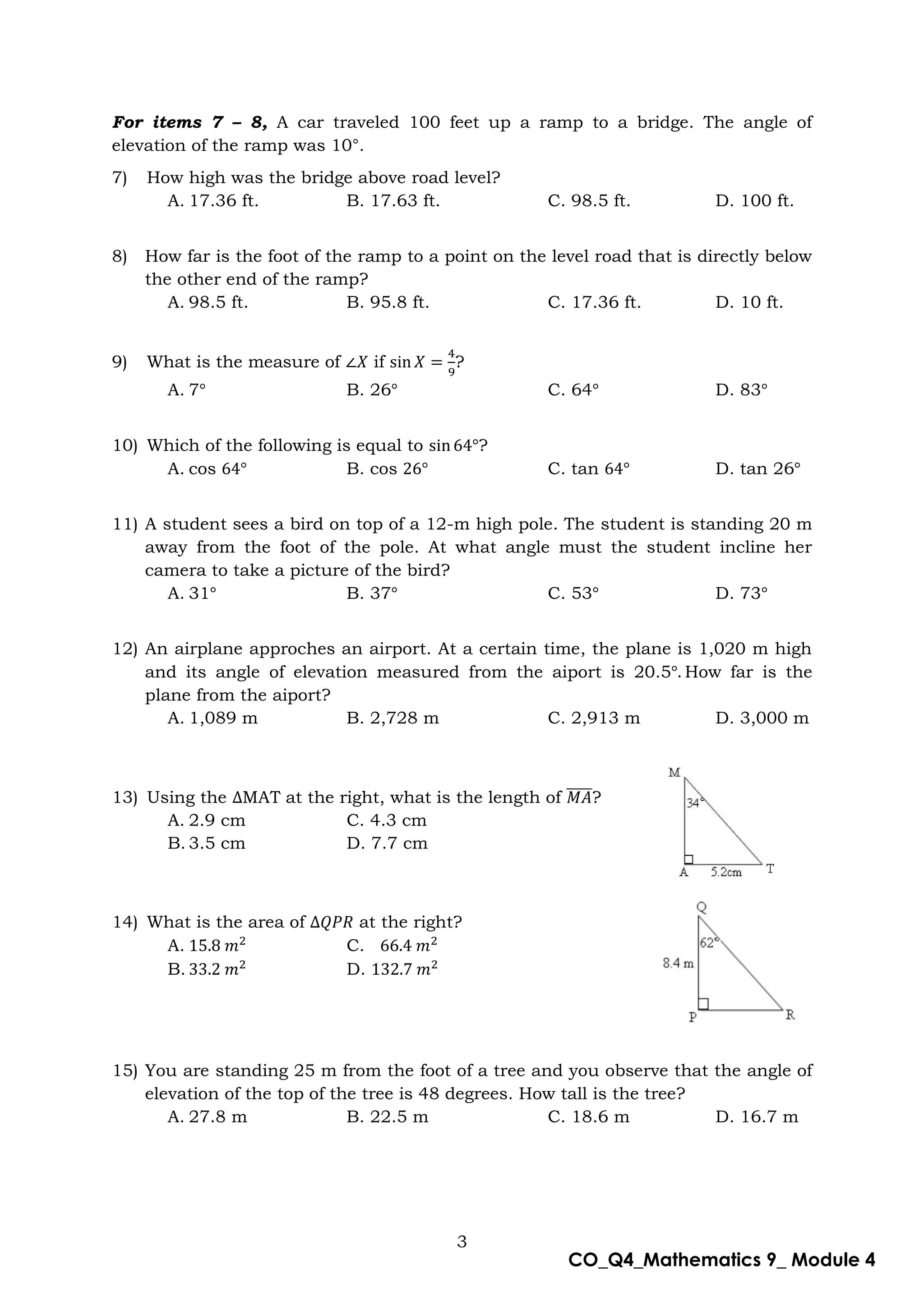 3
CO_Q4_Mathematics 9_ Module 4
For items 7 – 8, A car traveled 100 feet up a ramp to a bridge. The angle of
elevation of the ramp was 10°.
7) How high was the bridge above road level?
A. 17.36 ft. B. 17.63 ft. C. 98.5 ft. D. 100 ft.
8) How far is the foot of the ramp to a point on the level road that is directly below
the other end of the ramp?
A. 98.5 ft. B. 95.8 ft. C. 17.36 ft. D. 10 ft.
9) What is the measure of if ?
A. 7 B. 26 C. 64 D. 83
10) Which of the following is equal to ?
A. cos B. cos C. tan D. tan 26
11) A student sees a bird on top of a 12-m high pole. The student is standing 20 m
away from the foot of the pole. At what angle must the student incline her
camera to take a picture of the bird?
A. 31 B. 37 C. 53 D. 73
12) An airplane approches an airport. At a certain time, the plane is 1,020 m high
and its angle of elevation measured from the aiport is 20.5 How far is the
plane from the aiport?
A. 1,089 m B. 2,728 m C. 2,913 m D. 3,000 m
13) Using the ∆MAT at the right, what is the length of ̅̅̅̅̅?
A. 2.9 cm C. 4.3 cm
B. 3.5 cm D. 7.7 cm
14) What is the area of ∆ at the right?
A. C.
B. D.
15) You are standing 25 m from the foot of a tree and you observe that the angle of
elevation of the top of the tree is 48 degrees. How tall is the tree?
A. 27.8 m B. 22.5 m C. 18.6 m D. 16.7 m
 