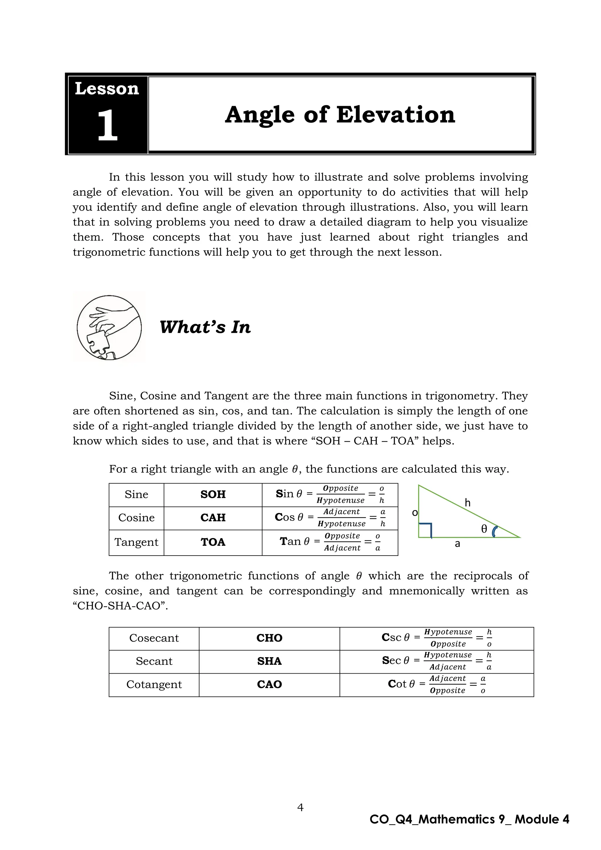 4
CO_Q4_Mathematics 9_ Module 4
Lesson
1 Angle of Elevation
In this lesson you will study how to illustrate and solve problems involving
angle of elevation. You will be given an opportunity to do activities that will help
you identify and define angle of elevation through illustrations. Also, you will learn
that in solving problems you need to draw a detailed diagram to help you visualize
them. Those concepts that you have just learned about right triangles and
trigonometric functions will help you to get through the next lesson.
What’s In
Sine, Cosine and Tangent are the three main functions in trigonometry. They
are often shortened as sin, cos, and tan. The calculation is simply the length of one
side of a right-angled triangle divided by the length of another side, we just have to
know which sides to use, and that is where “SOH – CAH – TOA” helps.
For a right triangle with an angle , the functions are calculated this way.
Sine SOH Sin =
Cosine CAH Cos =
Tangent TOA Tan =
The other trigonometric functions of angle which are the reciprocals of
sine, cosine, and tangent can be correspondingly and mnemonically written as
“CHO-SHA-CAO”.
Cosecant CHO Csc =
Secant SHA Sec =
Cotangent CAO Cot =
h
θ
a
o
 