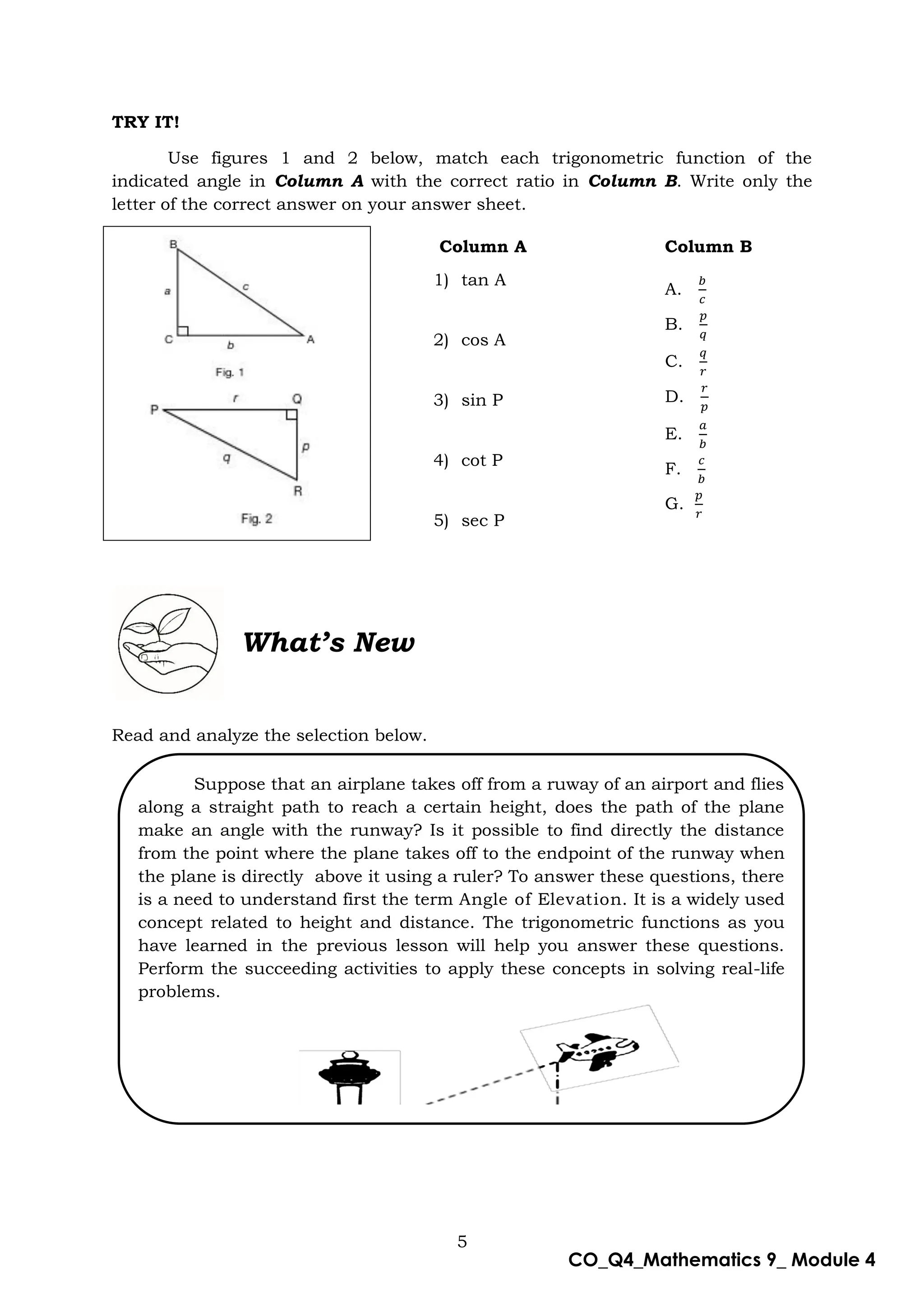 5
CO_Q4_Mathematics 9_ Module 4
TRY IT!
Use figures 1 and 2 below, match each trigonometric function of the
indicated angle in Column A with the correct ratio in Column B. Write only the
letter of the correct answer on your answer sheet.
Column A Column B
1) tan A
2) cos A
3) sin P
4) cot P
5) sec P
A.
B.
C.
D.
E.
F.
G.
What’s New
Read and analyze the selection below.
Suppose that an airplane takes off from a ruway of an airport and flies
along a straight path to reach a certain height, does the path of the plane
make an angle with the runway? Is it possible to find directly the distance
from the point where the plane takes off to the endpoint of the runway when
the plane is directly above it using a ruler? To answer these questions, there
is a need to understand first the term Angle of Elevation. It is a widely used
concept related to height and distance. The trigonometric functions as you
have learned in the previous lesson will help you answer these questions.
Perform the succeeding activities to apply these concepts in solving real-life
problems.
 
