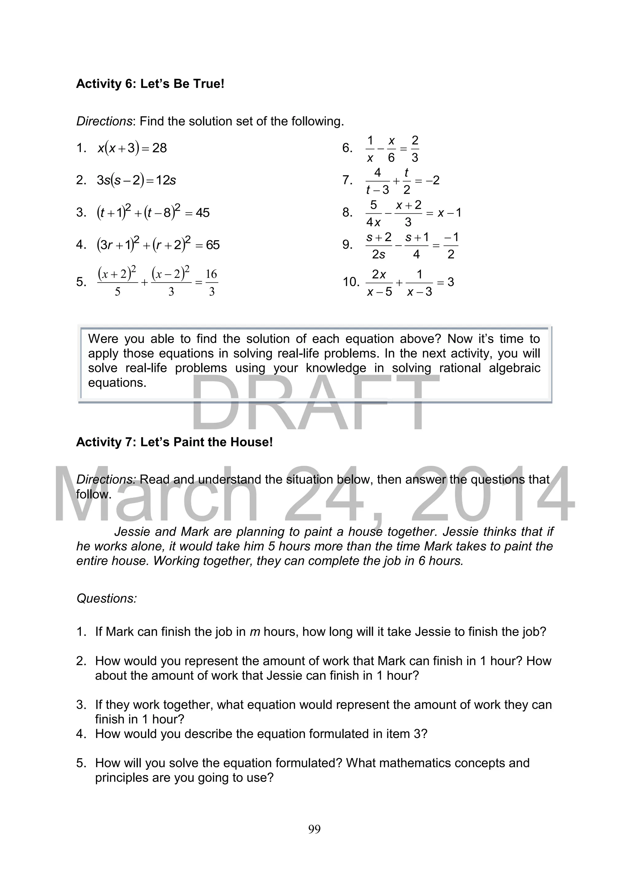 DRAFT
March 24, 2014
99
Activity 6: Let’s Be True!
Directions: Find the solution set of the following.
1.   283 xx 6.
3
2
6
1

x
x
2.   sss 1223  7. 2
23
4


t
t
3.     4581 22
 tt 8. 1
3
2
4
5


 x
x
x
4.     65213 22
 rr 9.
2
1
4
1
2
2 



 s
s
s
5.
   
3
16
3
2
5
2 22



 xx
10. 3
3
1
5
2



 xx
x
Activity 7: Let’s Paint the House!
Directions: Read and understand the situation below, then answer the questions that
follow.
Jessie and Mark are planning to paint a house together. Jessie thinks that if
he works alone, it would take him 5 hours more than the time Mark takes to paint the
entire house. Working together, they can complete the job in 6 hours.
Questions:
1. If Mark can finish the job in m hours, how long will it take Jessie to finish the job?
2. How would you represent the amount of work that Mark can finish in 1 hour? How
about the amount of work that Jessie can finish in 1 hour?
3. If they work together, what equation would represent the amount of work they can
finish in 1 hour?
4. How would you describe the equation formulated in item 3?
5. How will you solve the equation formulated? What mathematics concepts and
principles are you going to use?
Were you able to find the solution of each equation above? Now it’s time to
apply those equations in solving real-life problems. In the next activity, you will
solve real-life problems using your knowledge in solving rational algebraic
equations.
 
